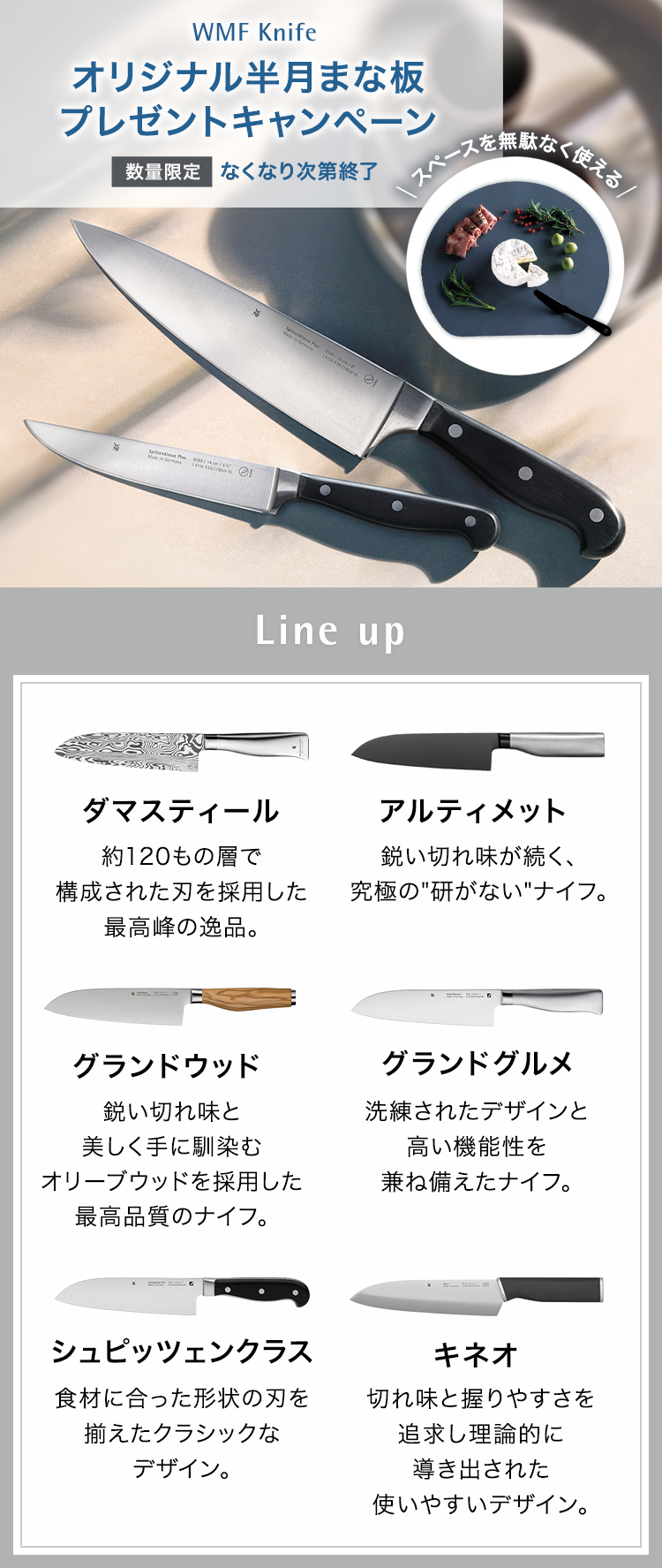 WMF Knife オリジナル半月まな板（非売品）プレゼントキャンペーン 数量限定 無くなり次第終了 スペースを無駄なく使える Line up ダマスティール 約120もの層で構成された刃を採用した最高峰の一品。アルティメット 鋭い切れ味が続く、究極の研がないナイフ　グランドウッド　鋭い切れ味と美しく手に馴染むオリーブウッドを採用した最高品質のナイフ。 グランドグルメ 洗練されたデザインと機能性。シュピッツェンクラス リベット付きのハンドルがクラッシック。キネオ 使いやすく美しいエルゴノミックデザイン。