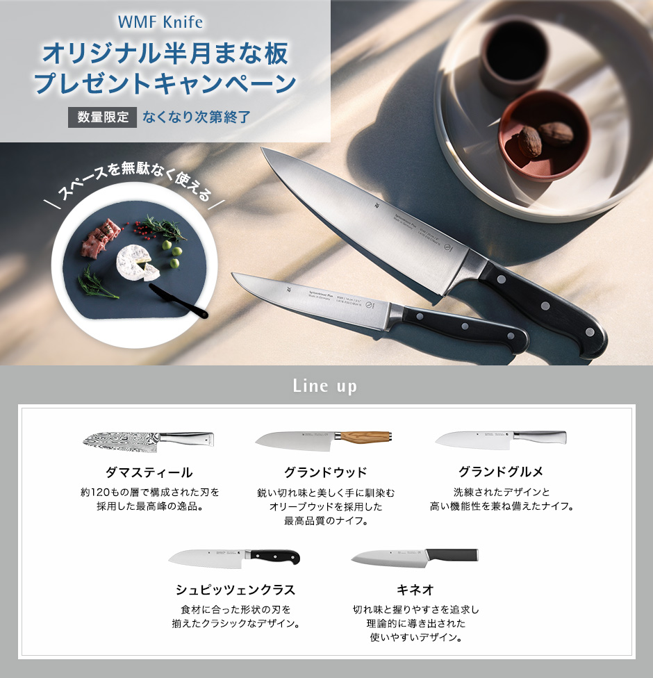 WMF Knife オリジナル半月まな板（非売品）プレゼントキャンペーン 数量限定 無くなり次第終了 スペースを無駄なく使える Line up ダマスティール 約120もの層で構成された刃を採用した最高峰の一品。グランドグルメ 洗練されたデザインと機能性。シュピッツェンクラス リベット付きのハンドルがクラッシック。キネオ 使いやすく美しいエルゴノミックデザイン。