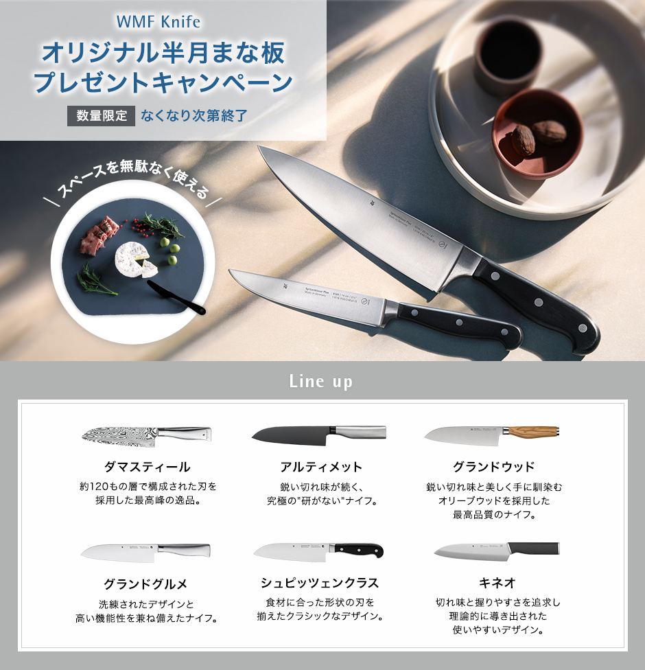 WMF Knife オリジナル半月まな板（非売品）プレゼントキャンペーン 数量限定 無くなり次第終了 スペースを無駄なく使える Line up ダマスティール 約120もの層で構成された刃を採用した最高峰の一品。アルティメット 鋭い切れ味が続く、究極の研がないナイフ　グランドウッド　鋭い切れ味と美しく手に馴染むオリーブウッドを採用した最高品質のナイフ。 グランドグルメ 洗練されたデザインと機能性。シュピッツェンクラス リベット付きのハンドルがクラッシック。キネオ 使いやすく美しいエルゴノミックデザイン。
